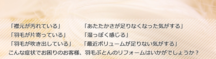 「襟元が汚れている」「あたたかさが足りなくなった気がする」「羽毛が片寄っている」「湿っぽく感じる」「羽毛が吹き出している」「最近ボリュームが足りない気がする」こんな症状でお困りのお客様、羽毛ぶとんのリフォームはいかがでしょうか？